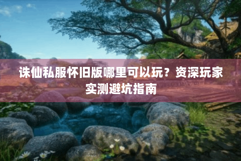 诛仙私服怀旧版哪里可以玩？资深玩家实测避坑指南