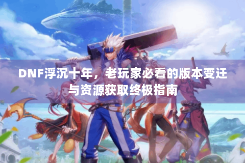 DNF浮沉十年，老玩家必看的版本变迁与资源获取终极指南