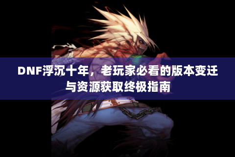 DNF浮沉十年，老玩家必看的版本变迁与资源获取终极指南