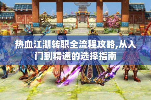 热血江湖转职全流程攻略,从入门到精通的选择指南