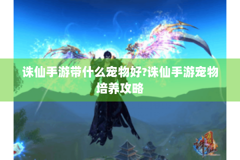 诛仙手游带什么宠物好?诛仙手游宠物培养攻略