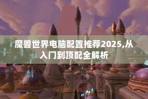 魔兽世界电脑配置推荐2025,从入门到顶配全解析