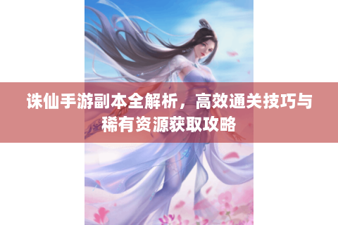 诛仙手游副本全解析，高效通关技巧与稀有资源获取攻略