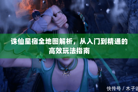 诛仙星宿全地图解析，从入门到精通的高效玩法指南