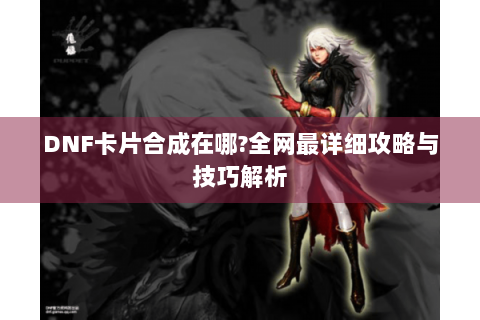 DNF卡片合成在哪?全网最详细攻略与技巧解析