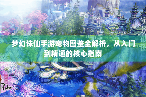 梦幻诛仙手游宠物图鉴全解析，从入门到精通的核心指南