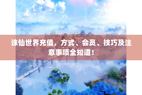 诛仙世界充值，方式、会员、技巧及注意事项全知道！