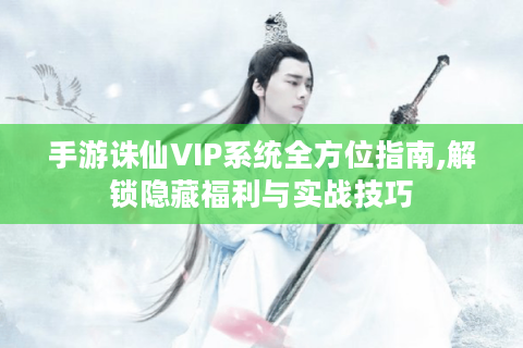 手游诛仙VIP系统全方位指南,解锁隐藏福利与实战技巧