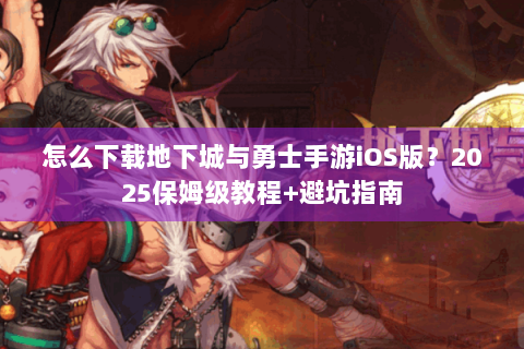 怎么下载地下城与勇士手游iOS版？2025保姆级教程+避坑指南