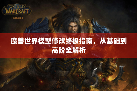 魔兽世界模型修改终极指南，从基础到高阶全解析
