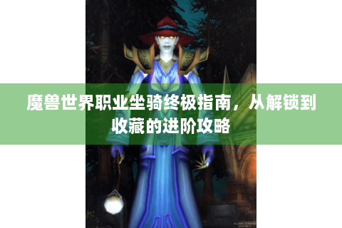 魔兽世界职业坐骑终极指南，从解锁到收藏的进阶攻略