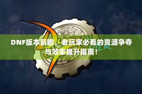 DNF版本前瞻，老玩家必看的资源争夺与效率提升指南！