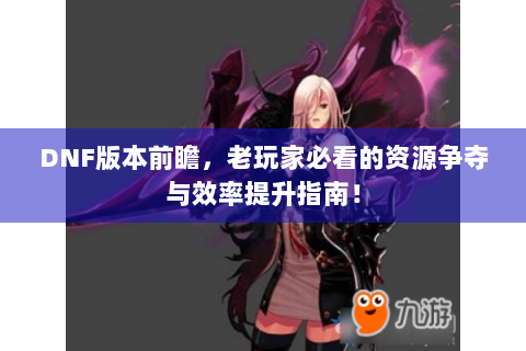 DNF版本前瞻，老玩家必看的资源争夺与效率提升指南！