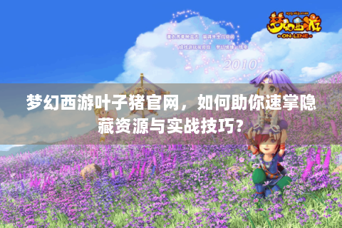梦幻西游叶子猪官网，如何助你速掌隐藏资源与实战技巧？