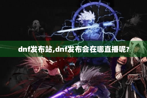 dnf发布站,dnf发布会在哪直播呢?