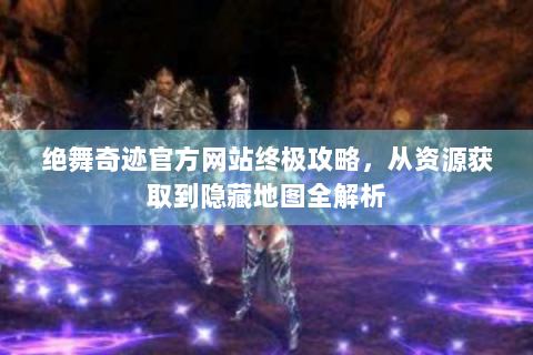 绝舞奇迹官方网站终极攻略，从资源获取到隐藏地图全解析