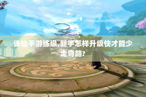 诛仙手游练级,新手怎样升级快才能少走弯路?