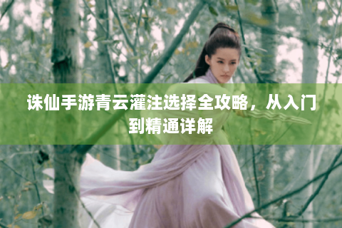 诛仙手游青云灌注选择全攻略，从入门到精通详解