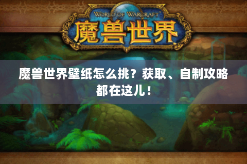 魔兽世界壁纸怎么挑？获取、自制攻略都在这儿！