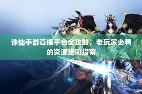 诛仙手游直播平台全攻略，老玩家必看的资源进阶指南