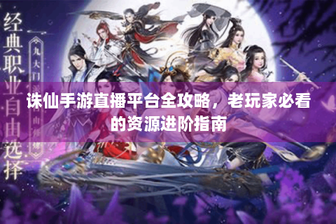 诛仙手游直播平台全攻略，老玩家必看的资源进阶指南