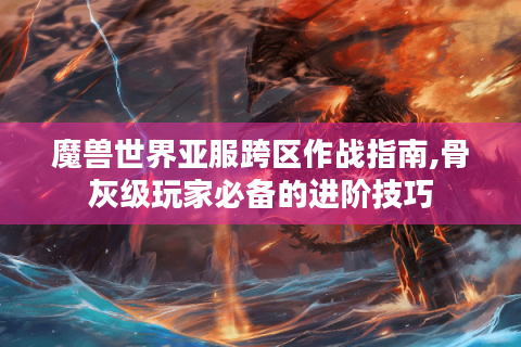 魔兽世界亚服跨区作战指南,骨灰级玩家必备的进阶技巧