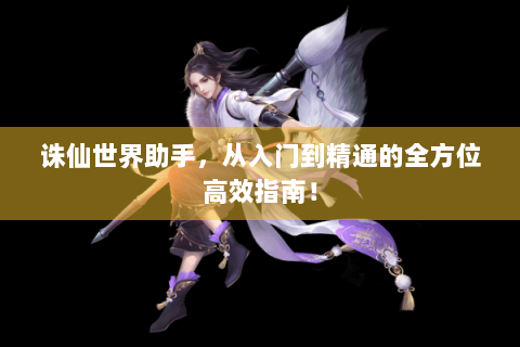 诛仙世界助手，从入门到精通的全方位高效指南！