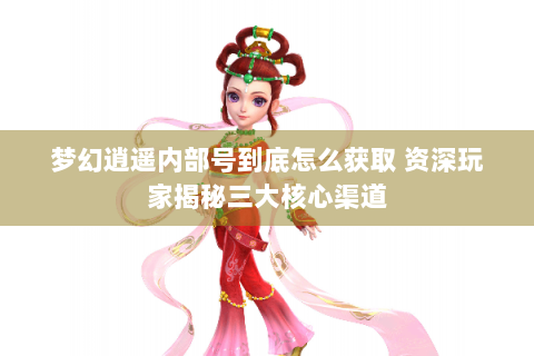 梦幻逍遥内部号到底怎么获取 资深玩家揭秘三大核心渠道