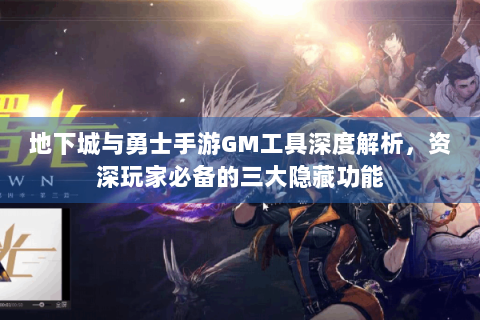 地下城与勇士手游GM工具深度解析，资深玩家必备的三大隐藏功能