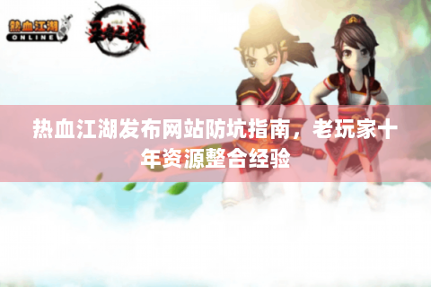 热血江湖发布网站防坑指南，老玩家十年资源整合经验