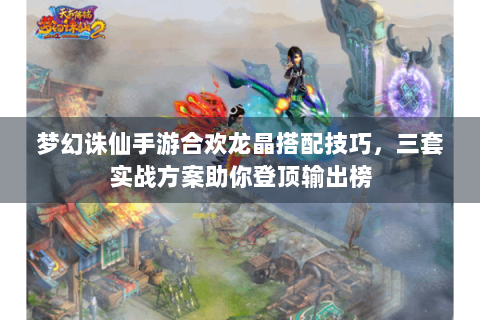 梦幻诛仙手游合欢龙晶搭配技巧，三套实战方案助你登顶输出榜