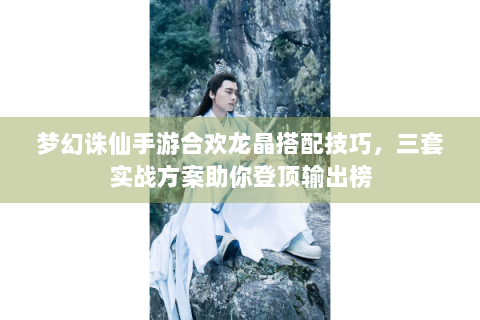 梦幻诛仙手游合欢龙晶搭配技巧，三套实战方案助你登顶输出榜