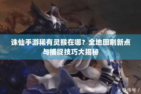 诛仙手游稀有灵猴在哪？全地图刷新点与捕捉技巧大揭秘
