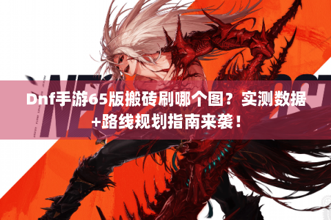 Dnf手游65版搬砖刷哪个图？实测数据+路线规划指南来袭！