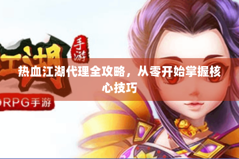 热血江湖代理全攻略，从零开始掌握核心技巧