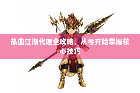 热血江湖代理全攻略，从零开始掌握核心技巧