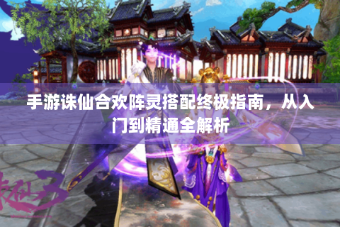 手游诛仙合欢阵灵搭配终极指南，从入门到精通全解析