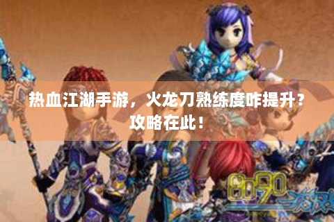 热血江湖手游，火龙刀熟练度咋提升？攻略在此！