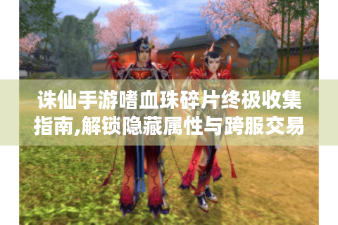诛仙手游嗜血珠碎片终极收集指南,解锁隐藏属性与跨服交易秘籍