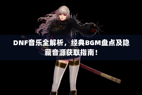DNF音乐全解析，经典BGM盘点及隐藏音源获取指南！