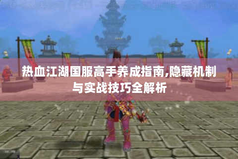 热血江湖国服高手养成指南,隐藏机制与实战技巧全解析