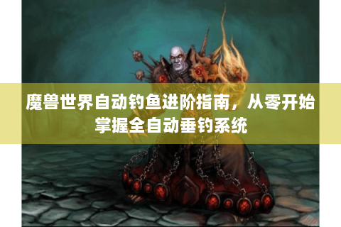魔兽世界自动钓鱼进阶指南，从零开始掌握全自动垂钓系统