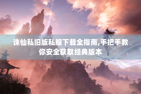 诛仙私旧版私服下载全指南,手把手教你安全获取经典版本