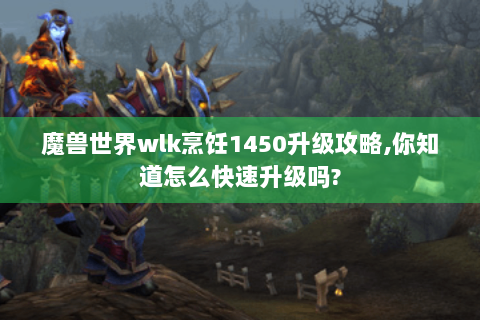 魔兽世界wlk烹饪1450升级攻略,你知道怎么快速升级吗?