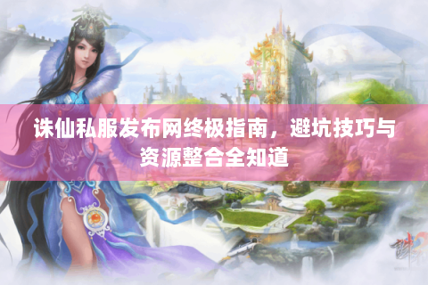 诛仙私服发布网终极指南，避坑技巧与资源整合全知道