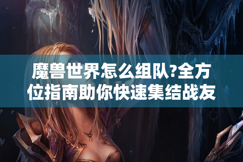 魔兽世界怎么组队?全方位指南助你快速集结战友
