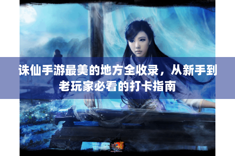 诛仙手游最美的地方全收录，从新手到老玩家必看的打卡指南