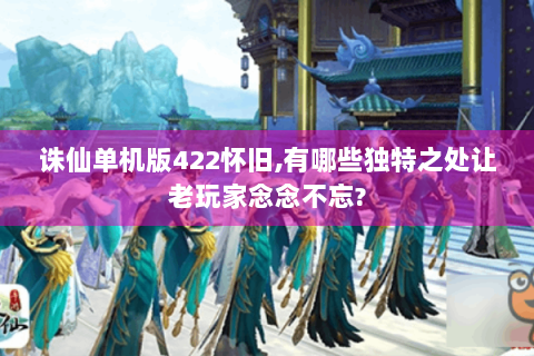 诛仙单机版422怀旧,有哪些独特之处让老玩家念念不忘?