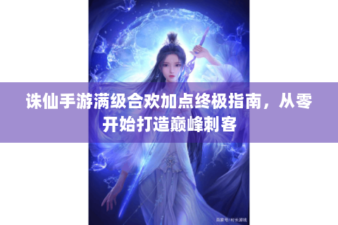 诛仙手游满级合欢加点终极指南，从零开始打造巅峰刺客