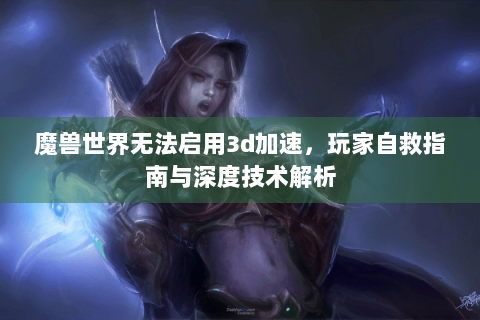 魔兽世界无法启用3d加速，玩家自救指南与深度技术解析